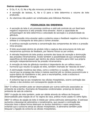 Outros componentes
• O Ca, P, K, Cl, Na e Mg são minerais primários do leite.
• A secreção de lactose, K, Na e Cl para o leite determina o volume de leite
produzido.
• As vitaminas não podem ser sintetizadas pela Glândula Mamária.
FISIOLOGIA DA ORDENHA
• A secreção do leite é um processo contínuo e está sob controle de um feed back
negativo responsivo à alta pressão intra-alveolar. Assim a capacidade de
armazenagem de leite determina a velocidade de secreção e a produtividade da
glândula.
• A baixa pressão intra-alveolar após a ordenha cessa o feedback negativo e facilita a
síntese e o transporte do leite para o lúmen alveolar.
• A contínua secreção aumenta a concentração dos componentes do leite e a pressão
intra-alveolar.
• O leite acumulado dentro do alvéolo inibe a captura dos precursores do leite por
mecanismos químicos de feedback, por fatores físicos ou por ambos.
• A retirada freqüente do leite produz aumento das taxas de secreção e diminuição
das pressões intramamárias. Existe também a possibilidade de que componentes
específicos do leite possam agir dentro da célula mamária para inibir sua própria
secreção independentemente da pressão intramamária.
• A remoção do leite da glândula mamária é dependente de um reflexo neuro-
hormonal que resulta na ejeção do leite, também chamado de “descida do leite”.
• A estimulação mecânica das tetas, como a ordenha e a sucção, inicia o reflexo
neural que se propaga das tetas à medula espinhal até os núcleos paraventricular e
supra-óptico do hipotálamo e daí, para a neurohipófise, onde a ocitocina é
descarregada para o sangue.
• A ocitocina liga-se aos receptores nas células mioepiteliais, ocorre contração das
células e dos alvéolos com conseqüente ejeção do leite.
Obs* O reflexo também pode ser desencadeado por outros estímulos associados ao
ambiente da ordenha. Exemplos de Respostas condicionadas: presença do bezerro,
ambiente da sala de ordenha.
OBS* A ejeção do leite também, pode ser obtida através do reflexo de Ferguson
desencadeado pela injeção de ar na vagina da vaca, prática muito usada no velho Egito.
OBS* O reflexo de ejeção do leite é inibido por vários estímulos estressantes. O estresse
aumenta a descarga de adrenalina e noradrenalina, que causam a contração das
músculos lisos e dessa forma obstruem os ductos mamários e vasos sanguíneos,
evitando que a ocitocina atinja as células mioepiteliais. A adrenalina também pode
bloquear a ligação da ocitocina as células mioepiteliais.
 