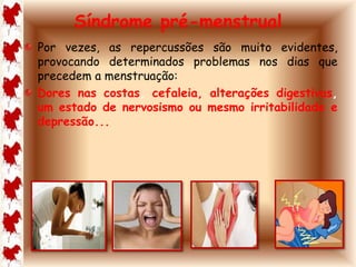 Síndrome pré-menstrual 
Por vezes, as repercussões são muito evidentes, 
provocando determinados problemas nos dias que 
precedem a menstruação: 
Dores nas costas, cefaleia, alterações digestivas, 
um estado de nervosismo ou mesmo irritabilidade e 
depressão... 
 