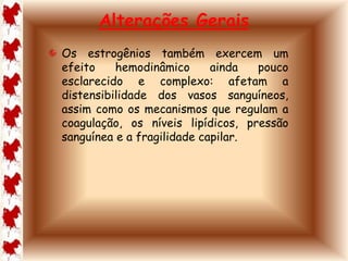 Alterações Gerais 
Os estrogênios também exercem um 
efeito hemodinâmico ainda pouco 
esclarecido e complexo: afetam a 
distensibilidade dos vasos sanguíneos, 
assim como os mecanismos que regulam a 
coagulação, os níveis lipídicos, pressão 
sanguínea e a fragilidade capilar. 
 