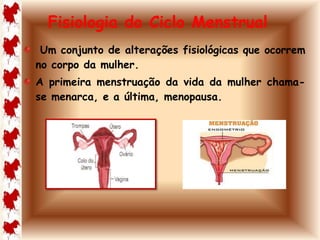 Fisiologia do Ciclo Menstrual 
Um conjunto de alterações fisiológicas que ocorrem 
no corpo da mulher. 
A primeira menstruação da vida da mulher chama-se 
menarca, e a última, menopausa. 
 