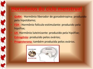 Hormônios do ciclo menstrual 
• GnRH - Hormônio liberador de gonadotropina: produzido 
pelo hipotálamo; 
• FSH - Hormônio folículo-estimulante: produzido pela 
hipófise; 
• LH- Hormônio luteinizante: produzido pela hipófise; 
• Estrogênio: produzido pelos ovários; 
• Progesterona: também produzida pelos ovários. 
 