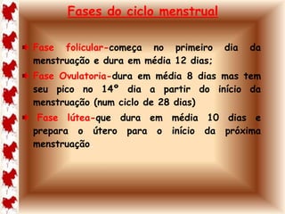 Fases do ciclo menstrual 
Fase folicular-começa no primeiro dia da 
menstruação e dura em média 12 dias; 
Fase Ovulatoria-dura em média 8 dias mas tem 
seu pico no 14º dia a partir do início da 
menstruação (num ciclo de 28 dias) 
Fase lútea-que dura em média 10 dias e 
prepara o útero para o início da próxima 
menstruação. 
 