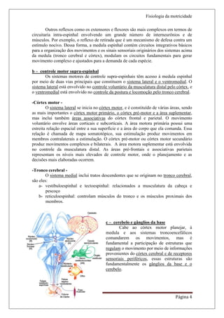 Fisiologia da motricidade

        Outros reflexos como os extensores e flexores são mais complexos em termos de
circuitaria intra-espinhal envolvendo um grande número de interneurônios e de
músculos. Por exemplo, o reflexo de retirada que é um mecanismo de defesa contra um
estímulo nocivo. Dessa forma, a medula espinhal contém circuitos integrativos básicos
para a organização dos movimentos e os sinais sensoriais originários dos sistemas acima
da medula (tronco cerebral e córtex), modulam os circuitos fundamentais para gerar
movimento complexo e ajustados para a demanda de cada espécie.

b – controle motor supra-espinhal
       Os sistemas motores de controle supra-espinhais têm acesso à medula espinhal
por meio de duas vias principais que constituem o sistema lateral e o ventromedial. O
sistema lateral está envolvido no controle voluntário da musculatura distal pelo córtex, e
o ventromedial está envolvido no controle da postura e locomoção pelo tronco cerebral.

-Córtex motor -
        O sistema lateral se inicia no córtex motor, e é constituído de várias áreas, sendo
as mais importantes o córtex motor primário, o córtex pré-motor e a área suplementar,
mas inclui também áreas associativas do córtex frontal e parietal. O movimento
voluntário envolve áreas corticais e subcorticais. A área motora primária possui uma
estreita relação espacial entre a sua superfície e a área do corpo que ela comanda. Essa
relação é chamada de mapa somatotópico, sua estimulação produz movimentos em
membros contralaterais a estimulação. O córtex pré-motor ou córtex motor secundário
produz movimentos complexos e bilaterais. A área motora suplementar está envolvida
no controle da musculatura distal. As áreas pré-frontais e associativas parietais
representam os níveis mais elevados de controle motor, onde o planejamento e as
decisões mais elaboradas ocorrem.

-Tronco cerebral -
        O sistema medial inclui tratos descendentes que se originam no tronco cerebral,
são eles:
    a- vestibuloespinhal e tectoespinhal: relacionados a musculatura da cabeça e
        pescoço
    b- reticuloespinhal: controlam músculos do tronco e os músculos proximais dos
        membros.



                                         c – cerebelo e gânglios da base
                                                Cabe ao córtex motor planejar, à
                                         medula e aos sistemas troncoencefálicos
                                         comandarem os movimentos, mas é
                                         fundamental a participação de estruturas que
                                         regulam o movimento por meio de informações
                                         provenientes do córtex cerebral e de receptores
                                         sensoriais periféricos, essas estruturas são
                                         fundamentalmente os gânglios da base e o
                                         cerebelo.




Nathalia Fuga – Fisiologia I                                                     Página 4
 