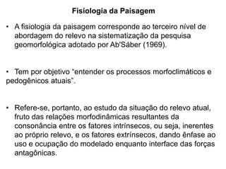 Fisiologia da Paisagem

• A fisiologia da paisagem corresponde ao terceiro nível de
  abordagem do relevo na sistematização da pesquisa
  geomorfológica adotado por Ab'Sáber (1969).


• Tem por objetivo “entender os processos morfoclimáticos e
pedogênicos atuais”.


• Refere-se, portanto, ao estudo da situação do relevo atual,
  fruto das relações morfodinâmicas resultantes da
  consonância entre os fatores intrínsecos, ou seja, inerentes
  ao próprio relevo, e os fatores extrínsecos, dando ênfase ao
  uso e ocupação do modelado enquanto interface das forças
  antagônicas.
 