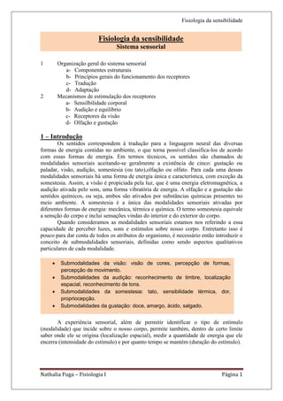 Fisiologia da sensibilidade


                             Fisiologia da sensibilidade
                                     Sistema sensorial
                                                 a- pronas
                                      1.1 – Movimento dos íons
1           Organização geral do sistema sensorial
                               1.2 Bases iônicas do potencial de repouso
               a- Componentes estruturais
                                         a – potencial de equilíbrio
               b- Princípios gerais do funcionamento dos receptores
                        b – permeabilidade iônica relativa ao potencial de repouso
               c- Tradução
                           2       Propriedades do potencial de ação
               d- Adaptação
                             3      Condução do potencial de ação
2           Mecanismos de estimulação dos receptores
               a- Sensilbilidade corporal
               b- Audição e equilíbrio
               c- Receptores da visão
               d- Olfação e gustação

1 – Introdução
        Os sentidos correspondem à tradução para a linguagem neural das diversas
formas de energia contidas no ambiente, o que torna possível classifica-los de acordo
com essas formas de energia. Em termos técnicos, os sentidos são chamados de
modalidades sensoriais aceitando-se geralmente a existência de cinco: gustação ou
paladar, visão, audição, somestesia (ou tato),olfação ou olfato. Para cada uma dessas
modalidades sensoriais há uma forma de energia única e característica, com exceção da
somestesia. Assim, a visão é propiciada pela luz, que é uma energia eletromagnética, a
audição ativada pelo som, uma forma vibratória de energia. A olfação e a gustação são
sentidos químicos, ou seja, ambos são ativados por substâncias químicas presentes no
meio ambiente. A somestesia é a única das modalidades sensoriais ativadas por
diferentes formas de energia: mecânica, térmica e química. O termo somestesia equivale
a sensção do corpo e inclui sensações vindas do interior e do exterior do corpo.
        Quando consideramos as modalidades sensoriais estamos nos referindo a essa
capacidade de perceber luzes, sons e estímulos sobre nosso corpo. Entretanto isso é
pouco para dar conta de todos os atributos do organismo, é necessário então introduzir o
conceito de submodalidades sensoriais, definidas como sendo aspectos qualitativos
particulares de cada modalidade.

            Submodalidades da visão: visão de cores, percepção de formas,
            percepção de movimento.
            Submodalidades da audição: reconhecimento de timbre, localização
             espacial, reconhecimento de tons.
            Submodalidades da somestesia: tato, sensibilidade térmica, dor,
             propriocepção.
            Submodalidades da gustação: doce, amargo, ácido, salgado.


       A experiência sensorial, além de permitir identificar o tipo de estímulo
(modalidade) que incide sobre o nosso corpo, permite também, dentro de certo limite
saber onde ele se origina (localização espacial), medir a quantidade de energia que ele
encerra (intensidade do estímulo) e por quanto tempo se mantém (duração do estímulo).




Nathalia Fuga – Fisiologia I                                                         Página 1
 