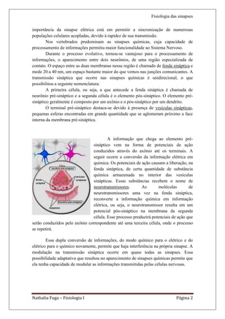 Fisiologia das sinapses

importância da sinapse elétrica está em permitir a sincronização de numerosas
populações celulares acopladas, devido à rapidez de sua transmissão.
        Nos vertebrados predominam as sinapses químicas, cuja capacidade de
processamento de informações permitiu maior funcionalidade ao Sistema Nervoso.
        Durante o processo evolutivo, tornou-se vantajoso para o processamento de
informações, o aparecimento entre dois neurônios, de uma região especializada de
contato. O espaço entre as duas membranas nessa região é chamado de fenda sináptica e
mede 20 a 40 nm, um espaço bastante maior do que vemos nas junções comunicantes. A
transmissão sináptica que ocorre nas sinapses químicas é unidirecional, o que
possibilitou a seguinte nomenclatura:
        A primeira célula, ou seja, a que antecede a fenda sináptica é chamada de
neurônio pré-sináptico e a segunda célula é o elemento pós-sináptico. O elemento pré-
sináptico geralmente é composto por um axônio e o pós-sináptico por um dendrito.
        O terminal pré-sináptico destaca-se devido à presença de vesículas sinápticas,
pequenas esferas encontradas em grande quantidade que se aglomeram próximo a face
interna da membrana pré-sináptica.



                                        A informação que chega ao elemento pré-
                                sináptico vem na forma de potenciais de ação
                                conduzidos através do axônio até os terminais. A
                                seguir ocorre a conversão da informação elétrica em
                                química. Os potenciais de ação causam a liberação, na
                                fenda sináptica, de certa quantidade de substância
                                química armazenada no interior das vesículas
                                sinápticas. Essas substâncias recebem o nome de
                                neurotransmissores.       As       moléculas        de
                                neurotransmissores uma vez na fenda sináptica,
                                reconverte a informação química em informação
                                elétrica, ou seja, o neurotransmissor resulta em um
                                potencial pós-sináptico na membrana da segunda
                                célula. Esse processo produzirá potenciais de ação que
serão conduzidos pelo axônio correspondente até uma terceira célula, onde o processo
se repetirá.

        Essa dupla conversão de informações, do modo químico para o elétrico e do
elétrico para o químico novamente, permite que haja interferência na própria sinapse. A
modulação na transmissão sináptica ocorre em quase todas as sinapses. Essa
possibilidade adaptativa que resultou no aparecimento de sinapses químicas permite que
ela tenha capacidade de modular as informações transmitidas pelas células nervosas.




Nathalia Fuga – Fisiologia I                                                  Página 2
 