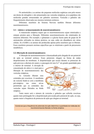 Fisiologia das sinapses

       Os aminoácidos e as aminas são pequenas moléculas orgânicas com pelo menos
um átomo de nitrogênio e são armazenados nas vesículas sinápticas, já os peptídeos são
moléculas grandes armazenadas em grânulos secretores. Vesículas e grânulos são
frequentemente observados nos mesmos terminais axônicos.
       Diferentes neurônios do Sistema Nervoso também liberam diferentes
neurotransmissores.

2.1 – síntese e armazenamento de neurotransmissores
        A transmissão sináptica requer que os neurotransmissores sejam sintetizados e
estejam prontos para a liberação. Diferentes neurotransmissores são sintetizados de
maneiras diferentes. Por exemplo, o glutamato e a glicina fazem parte do grupo de 20
aminoácidos utilizados na síntese proteica, ou seja, estão em abundância em várias
células. Já o GABA e as aminas são produzidas apenas pelos neurônios que os liberam.
Esses neurônios possuem enzimas específicas que os sintetizam a partir de precursores
metabólicos.

2.2–liberação de neurotransmissores
        A liberação de neurotransmissores é desencadeada pela chegada de um potencial
de ação ao terminal axônico. Esses potenciais chegam na forma de ondas
despolarizantes da membrana. A despolarização que ocorre durante os potenciais de
ação provoca a abertura de canais e a passagem de íons Ca2+ em grande quantidade para
o interior do terminal. A elevação da
concentração de cálcio é o sinal para a
liberação de neurotransmissores das
vesículas sinápticas.
        As vesículas liberam seus
conteúdos por exocitose. A membrana
da vesícula funde-se com a membrana
pré-sináptica    nas    zonas    ativas
permitindo que os conteúdos das
vesículas sejam liberados na fenda
sináptica.
        Tanto maior será o número de vesículas e grânulos que sofrerão exocitose
quanto mais prolongada for a despolarização provocada pelo potencial de ação, ou seja,
quanto maior a frequência de potencias de ação que chegam ao terminal.


  Conclui-se que a frequência de potenciais de ação determina a quantidade de moléculas de
                       neurotransmissores liberada na fenda sináptica.




Nathalia Fuga – Fisiologia I                                                     Página 4
 
