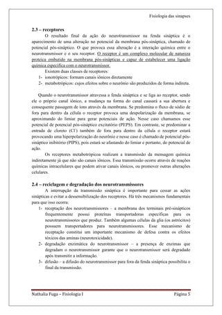 Fisiologia das sinapses


2.3 – receptores
       O resultado final da ação do neurotransmissor na fenda sináptica é o
aparecimento de uma alteração no potencial da membrana pós-sináptica, chamado de
potencial pós-sináptico. O que provoca essa alteração é a interação química entre o
neurotransmissor e o seu receptor. O receptor é um complexo molecular de natureza
proteica embutido na membrana pós-sinápticas e capaz de estabelecer uma ligação
química específica com o neurotransmissor.
       Existem duas classes de receptores:
    1- ionotrópicos: formam canais iônicos diretamente
    2- metabotrópicos: cujos efeitos sobre o neurônio são produzidos de forma indireta.

    Quando o neurotransmissor atravessa a fenda sináptica e se liga ao receptor, sendo
ele o próprio canal iônico, a mudança na forma do canal causará a sua abertura e
consequente passagem de íons através da membrana. Se predomina o fluxo de sódio de
fora para dentro da célula o receptor provoca uma despolarização da membrana, se
aproximando do limiar para gerar potenciais de ação. Nesse caso chamamos esse
potencial de potencial pós-sináptico excitatório (PEPS). Em contraste, se predominar a
entrada de cloreto (Cl-) também de fora para dentro da célula o receptor estará
provocando uma hiperpolarização do neurônio e nesse caso é chamado de potencial pós-
sináptico inibitório (PIPS), pois estará se afastando do limiar e portanto, do potencial de
ação.
        Os receptores metabotrópicoa realizam a transmissão da mensagem química
indiretamente já que não são canais iônicos. Essa transmissão ocorre através de reações
químicas intracelulares que podem ativar canais iônicos, ou promover outras alterações
celulares.

2.4 – reciclagem e degradação dos neurotransmissores
        A interrupção da transmissão sináptica é importante para cessar as ações
sinápticas e evitar a dessensibilização dos receptores. Há três mecanismos fundamentais
para que isso ocorra:
    1- receptação dos neurotransmissores – a membrana dos terminais pré-sinápticos
        frequentemente possui proteínas transportadoras específicas para os
        neurotransmissores que produz. Também algumas células da glia (os astrócitos)
        possuem transportadores para neurotransmissores. Esse mecanismo de
        receptação constitui um importante mecanismo de defesa contra os efeitos
        tóxicos das aminas (neurotoxicidade).
    2- degradação enzimática do neurotransmissor – a presença de enzimas que
        degradam o neurotransmissor garante que o neurotransmissor será degradado
        após transmitir a informação.
    3- difusão – a difusão do neurotransmissor para fora da fenda sináptica possibilita o
        final da transmissão.




Nathalia Fuga – Fisiologia I                                                     Página 5
 