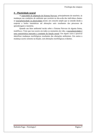 Fisiologia das sinapses


4 – Plasticidade neural
        A capacidade de adaptação do Sistema Nervoso, principalmente do neurônio, às
mudanças nas condições do ambiente que ocorrem no dia-a-dia dos indivíduos chama-
se neuroplasticidade ou plasticidade neural, um conceito amplo que se estende desde a
resposta a lesões traumáticas até alterações sutis resultantes dos processos de
aprendizagem e memória.
        Quando um fator ambiental incide sobre o Sistema Nervoso de alguma forma,
modifica-o. Visto que isso ocorre em todos os momentos da vida, a neuroplasticidade é
uma característica marcante e constante da função neural. Em alguns casos é possível
identificar mudanças morfológicas resultantes das alterações ambientais. Em outros a
mudança ocorre somente na função, sem alterações morfológicas evidentes.




Nathalia Fuga – Fisiologia I                                                Página 7
 