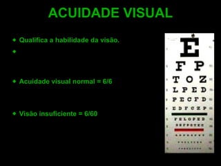 Qualifica a habilidade da visão . Quantificada, através da mirada direta na  distância padrão de 6 metros (20 pés), das tabelas de acuidade visual . Acuidade visual normal  = 6/6 -  O avaliado, visualiza aos  6 metr o s  o que a maioria da população também vê. Visão insuficiente  = 6/60 -  O avaliado,  visualiza  aos  6 metr o s  o que a maioria da população vê na distância de 60 metros. ACUIDADE VISUAL 