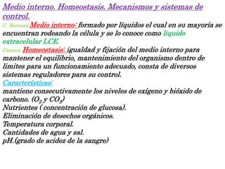 Medio interno. Homeostasis. Mecanismos y sistemas de
control.
C. Bernard Medio interno: formado por líquidos el cual en su mayoría se
encuentran rodeando la célula y se lo conoce como liquido
extracelular LCE.
Cannon Homeostasis: igualdad y fijación del medio interno para
mantener el equilibrio, mantenimiento del organismo dentro de
limites para un funcionamiento adecuado, consta de diversos
sistemas reguladores para su control.
Características:
mantiene consecutivamente los niveles de oxígeno y bióxido de
carbono. (O2 y CO2)
Nutrientes ( concentración de glucosa).
Eliminación de desechos orgánicos.
Temperatura corporal.
Cantidades de agua y sal.
pH.(grado de acidez de la sangre)
 