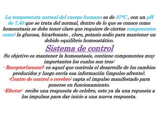 La temperatura normal del cuerpo humano es de 37°C , con un pH
de 7,40 que se trata del normal, dentro de lo que se conoce como
homeostasis se debe tener claro que requiere de ciertos componentes
como: la glucosa, bicarbonato , cloro, potasio sodio para mantener un
debido equilibrio homeostático.
Sistema de control
Su objetivo es mantener la homeostasis, contiene componentes muy
importantes los cuales son tres:
- Receptor(sensor): es aquel que controla el desarrollo de los cambios
producidos y luego envía esa información (impulso afrente).
-Centro de control o cerebro: capta el impulso manifestado para
ponerse en funcionamiento.
-Efector: recibe una respuesta de celebro, este ya da una repuesta a
los impulsos para dar inicio a una nueva respuesta.
 