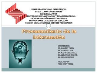 UNIVERSIDAD NACIONAL EXPERIMENTAL
DE LOS LLANOS OCCIDENTALES
EZEQUIEL ZAMORA
VICERRECTORADO DE PLANIFICACIÓN Y DESARROLLO SOCIAL
PROGRAMA ACADÉMICO SANTA BÁRBARA
SUBPROGRAMA CIENCIAS DE LA EDUCACIÓN
MENCIÓN EDUCACIÓN FÍSICA, DEPORTE Y RECREACIÓN
EXPOSITORES:
BR. MONTES YORSY
BR. JAIME NELSON
BR. MATINEZ DANIELA
BR. UZCATEGUI RICHAR
BR. SANCHES JESUS
FACILITADOR:
PROF. ENRY PÉREZ
 