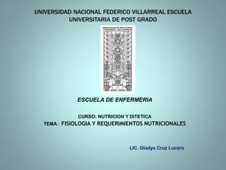 UNIVERSIDAD NACIONAL FEDERICO VILLARREAL ESCUELA
          UNIVERSITARIA DE POST GRADO




             ESCUELA DE ENFERMERIA

             CURSO: NUTRICION Y DITETICA
  TEMA : FISIOLOGIA Y REQUERIMIENTOS NUTRICIONALES




                               LIC. Gladys Cruz Lucero
 