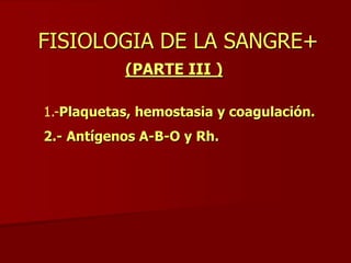 FISIOLOGIA DE LA SANGRE+
(PARTE III )
1.-Plaquetas, hemostasia y coagulación.
2.- Antígenos A-B-O y Rh.
 
