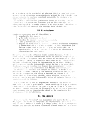 Originalmente se ha atribuido al sistema límbico como vestigios
primitivos de un primer comportamiento animal de ira y miedo y que
posteriormente la corteza cerebral recubrió. Se vincula a un
comportamiento agresivo
Las conductas emocionales gatilladas desde el sistema límbico
tienen un claro correlato visceral que se explican por las
conexiones entre el sistema límbico y el hipotálamo, región en la
cual se ubican los centros que regulan esos parámetros.

                         El Hipotálamo
Conductas generadas por el hipotálamo :
     regulación del hambre
     y la sed, respuesta al dolor,
     niveles de placer, satisfacción sexual,
      ira y comportamiento agresivo,
     regula el funcionamiento de los sistemas nerviosos simpático
      y parasimpático ( Sistema autónomo) lo cual significa que
      regula cosas como el pulso, la presión sanguínea, la
      respiración, y la activación fisiológica en respuesta a
      circunstancias emocionales.

El hipotálamo recibe entradas desde varios fuentes. Desde el
nervio vago, adquiere información sobre la presión sanguínea y la
distensión de la vísceras (eso es cuando el estómago está lleno
,por ejemplo). Desde la formación reticular en el tronco cerebral,
obtiene información sobre la temperatura de la piel. Desde el
nervio óptico, recibe información sobre la luz y la oscuridad.
Desde neuronas no usuales que forran los centrículos, recibe
información sobre los contenidos del fluido cerebroespinal,
incluyendo a las toxinas que llevan al vómito. Y desde otras
partes del sistema límbico y los nervios olfatorios (del olfato),
se recibe información que ayuda a regular la comida y la
sexualidad. El hipotálamo también tiene algunos receptores
propios, que le proveen información sobre el balance iónico y la
temperatura de la sangre.

La otra forma en la que el hipotálamo controla las cosas es
mediante la glándula pituitaria . Está neurológica y químicamente
conectada a la pituitaria, la cual bombea de forma alternada
hormonas llamadas factores de liberación en el torrente sanguíneo,
esas hormonas son de importancia vital en la regulación del
crecimiento y el metabolismo.

                         El hipocampo
 Consiste en dos “cuernos” que describen una curva desde el área
del hipotálamo hasta la amígdala. Su importancia está en el
control de la memoria a corto y a largo plazo. Si el hipocampo es
dañado, una persona no puede construir nuevas memorias, y vive en
 