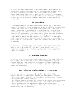 un lugar extraño donde todo lo que experimenta simplemente se
desvanece, incluso mientras que las memorias más antiguas antes
del daño permanecen intactas. Se asocia también con las
estructuras olfativas, con el sentido del olfato. El hipocampo
tiene su mayor desarrollo en el hombre y es sumamente importante,
no solo por su morfología compleja sino por su significación
funcional.

                          La amígdala
El procesamiento de las emociones está situado en la amígdala
cerebral El cerebro tiene un pequeño grupo de células en cada lado
llamado amígdala. La palabra "amígdala" viene de la palabra en
latín "almendra" . La amígdala es una masa con forma de dos
almendras que se sitúan a ambos lados del tálamo en el extremo
inferior del hipocampo. Los científicos creen que las amígdalas
son las responsables de las emociones. Así que cuando se está
triste por un amigo que se cambió a otra ciudad, las amígdalas
están trabajando mucho. Pero no todo lo que hace la amígdala es
malo, también hace sentir la emoción, cuando se gana un partido
de fútbol.


En particular el hipocampo y la amígdala han sido denominados
centros de la afectividad , es aquí donde se procesan las
distintas emociones y el hombre experimenta penas, angustias y
alegrías intensas


                      El sistema límbico

Es el que está en constante interacción con la corteza cerebral.
Una transmisión de señales de alta velocidad permite que el
sistema límbico y el neocórtex ,corteza o cerebro racional,
trabajen juntos, y esto es lo que explica que se tenga control
sobre las emociones.


          Los lóbulos prefrontales y frontales

Son los que tienen un especial papel en la asimilación
neocortical de las emociones. asumen dos importantes tareas:
· En primer lugar, moderan las reacciones emocionales, frenando
las señales del cerebro límbico.
· En segundo lugar, desarrollan planes de actuación concretos para
situaciones emocionales. Mientras que la amígdala del sistema
límbico proporciona los primeros auxilios en situaciones
emocionales extremas, el lóbulo prefrontal se ocupa de la delicada
coordinación de las emociones.
 