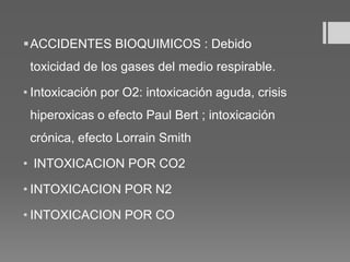 ACCIDENTES BIOQUIMICOS : Debido
toxicidad de los gases del medio respirable.
• Intoxicación por O2: intoxicación aguda, crisis
hiperoxicas o efecto Paul Bert ; intoxicación
crónica, efecto Lorrain Smith
• INTOXICACION POR CO2
• INTOXICACION POR N2
• INTOXICACION POR CO
 