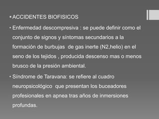 ACCIDENTES BIOFISICOS
• Enfermedad descompresiva : se puede definir como el
conjunto de signos y síntomas secundarios a la
formación de burbujas de gas inerte (N2,helio) en el
seno de los tejidos , producida descenso mas o menos
brusco de la presión ambiental.
• Síndrome de Taravana: se refiere al cuadro
neuropsicológico que presentan los buceadores
profesionales en apnea tras años de inmersiones
profundas.
 