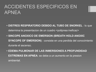 ACCIDENTES ESPECIFICOS EN
APNEA
 DISTRES RESPIRATORIO DEBIDO AL TUBO DE SNORKEL : lo que
determina la presentacion de un cuadro <polipnea ineficaz>
 SINCOPE ANOXICO DE EMERSION (BREATH HOLD ANOXIC
SYNCOPE OF EMERSION) : consiste en una perdida del conocimiento
durante el ascenso.
 EDEMA PULMONAR DE LAS INMERSIONES A PROFUNDIDAD
EXTREMAS EN APNEA: se debe a un aumento en la presion
ambiental.
 
