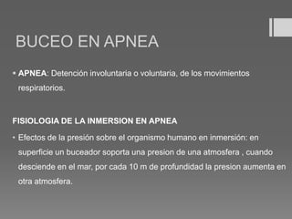 BUCEO EN APNEA
 APNEA: Detención involuntaria o voluntaria, de los movimientos
respiratorios.
FISIOLOGIA DE LA INMERSION EN APNEA
• Efectos de la presión sobre el organismo humano en inmersión: en
superficie un buceador soporta una presion de una atmosfera , cuando
desciende en el mar, por cada 10 m de profundidad la presion aumenta en
otra atmosfera.
 