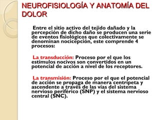 NNEEUURROOFFIISSIIOOLLOOGGÍÍAA YY AANNAATTOOMMÍÍAA DDEELL 
DDOOLLOORR 
Entre el sitio activo del tejido dañado y la 
percepción de dicho daño se producen una serie 
de eventos fisiológicos que colectivamente se 
denominan nocicepción, este comprende 4 
procesos: 
La transducción: Proceso por el que los 
estímulos nocivos son convertidos en un 
potencial de acción a nivel de los receptores. 
La transmisión: Proceso por el que el potencial 
de acción se propaga de manera centrípeta y 
ascendente a través de las vías del sistema 
nervioso periférico (SNP) y el sistema nervioso 
central (SNC). 
 