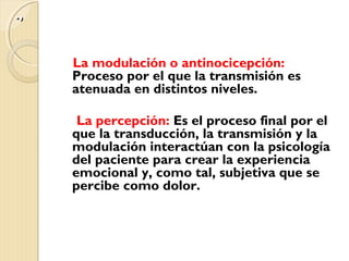 ..,, 
La modulación o antinocicepción: 
Proceso por el que la transmisión es 
atenuada en distintos niveles. 
La percepción: Es el proceso final por el 
que la transducción, la transmisión y la 
modulación interactúan con la psicología 
del paciente para crear la experiencia 
emocional y, como tal, subjetiva que se 
percibe como dolor. 
 