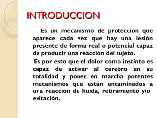IINNTTRROODDUUCCCCIIOONN 
Es un mecanismo de protección que 
aparece cada vez que hay una lesión 
presente de forma real o potencial capaz 
de producir una reacción del sujeto. 
Es por esto que el dolor como instinto es 
capaz de activar al cerebro en su 
totalidad y poner en marcha potentes 
mecanismos que están encaminados a 
una reacción de huida, retiramiento y/o 
evitación. 
 