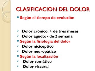 CCLLAASSIIFFIICCAACCIIOONN DDEELL DDOOLLOORR 
Según el tiempo de evolución 
 Dolor crónico: + de tres meses 
 Dolor agudo: - de 2 semana 
Según la fisiología del dolor 
 Dolor niciceptico 
 Dolor neuropático 
Según la localización 
 Dolor somático 
 Dolor visceral 
 