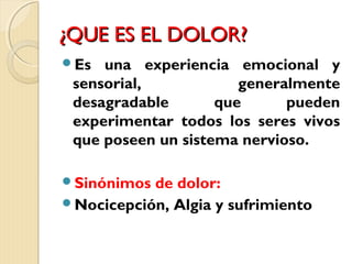 ¿QQUUEE EESS EELL DDOOLLOORR?? 
Es una experiencia emocional y 
sensorial, generalmente 
desagradable que pueden 
experimentar todos los seres vivos 
que poseen un sistema nervioso. 
Sinónimos de dolor: 
Nocicepción, Algia y sufrimiento 
 