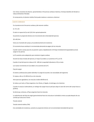 Con ritmos crecientes de esfuerzo, aproximándose a frecuencias cardiacas máximas, el tiempo diastólico de llenado se
reduce (limitando el llenado)

En consecuencia, el volumen sistólico final puede nivelarse o comenzar a disminuir


GASTO CARDIACO

Es el producto de la frecuencia cardiaca y del volumen sistólico

Q = FC x VS

El valor en reposo de Q es de 5,01 l/min aproximadamente

Q aumenta en proporción directa con el incremento de la Intensidad del ejercicio

20 a 40 l/min

Varía con el tamaño del cuerpo y el acondicionamiento de resistencia

El incremento busca satisfacer la incrementada demanda de oxígeno de los músculos

Cuando nuestro cuerpo pasa de una posición supina a bipedestación el VS baja inmediatamente (gravedad acumula
sangre en las piernas

La FC aumenta como adaptación para mantener el gasto cardiaco

Durante las fases iniciales del ejercicio, el mayor Q se debe a un aumento en FC y en VS

Cuando el nivel del ejercicio rebasa el 40 – 60% de la capacidad indivudual, el VS se nivela

Los nuevos incrementos en Q se deben a los aumentos de la FC

Flujo de sangre

El sistema cardiovascular puede redistribuir la sangre de acuerdo a las necesidades del organismo

En reposo, sólo un 15-20% de Q va a los músculos

Ante ejercicios agotadores, los músculos reciben 80-85% de Q

Se reduce, por tanto, el flujo sanguíneo a los riñones, el hígado, el estómago y los intestinos

Cuando el cuerpo se sobrecalienta, se redirige más sangre hacia la piel para alejar el calor del centro del cuerpo hacia su
periferia

Se disminuye, entonces, el flujo sanguíneo hacia los músculos

La redistribución del flujo de sangre gastrointestinal hacia los músculos en actividad es menos acusada después de una
comida que antes de la misma

Tensión arterial

Tensión arterial sistólica (TAS)

Con actividades de resistencia, aumenta en proporción directa con la incrementada intensidad del ejercicio
 