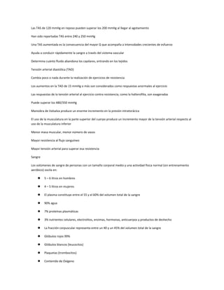Las TAS de 120 mmHg en reposo pueden superar los 200 mmHg al llegar al agotamiento

Han sido reportadas TAS entre 240 y 250 mmHg

Una TAS aumentada es la consecuencia del mayor Q que acompaña a Intensidades crecientes de esfuerzo

Ayuda a conducir rápidamente la sangre a través del sistema vascular

Determina cuánto fluido abandona los capilares, entrando en los tejidos

Tensión arterial diastólica (TAD)

Cambia poco o nada durante la realización de ejercicios de resistencia

Los aumentos en la TAD de 15 mmHg o más son considerados como respuestas anormales al ejercicio

Las respuestas de la tensión arterial al ejercicio contra resistencia, como la halterofilia, son exageradas

Puede superar los 480/350 mmHg

Maniobra de Valsalva produce un enorme incremento en la presión intratorácica

El uso de la musculatura en la parte superior del cuerpo produce un incremento mayor de la tensión arterial respecto al
uso de la musculatura inferior

Menor masa muscular, menor número de vasos

Mayor resistencia al flujo sanguíneo

Mayor tensión arterial para superar esa resistencia

Sangre

Los volúmenes de sangre de personas con un tamaño corporal medio y una actividad física normal (sin entrenamiento
aeróbico) oscila en:

         5 – 6 litros en hombres

         4 – 5 litros en mujeres

         El plasma constituye entre el 55 y el 60% del volumen total de la sangre

         90% agua

         7% proteínas plasmáticas

         3% nutrientes celulares, electrolitos, enzimas, hormonas, anticuerpos y productos de deshecho

         La fracción corpuscular representa entre un 40 y un 45% del volumen total de la sangre

         Glóbulos rojos 99%

         Glóbulos blancos (leucocitos)

         Plaquetas (trombocitos)

         Contenido de Oxígeno
 