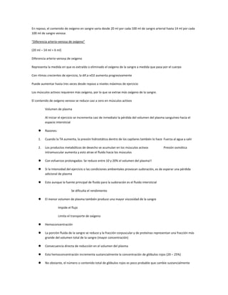 En reposo, el contenido de oxígeno en sangre varía desde 20 ml por cada 100 ml de sangre arterial hasta 14 ml por cada
100 ml de sangre venosa

“Diferencia arterio-venosa de oxígeno”

(20 ml – 14 ml = 6 ml)

Diferencia arterio-venosa de oxígeno

Representa la medida en que es extraído o eliminado el oxígeno de la sangre a medida que pasa por el cuerpo

Con ritmos crecientes de ejercicio, la dif.a-vO2 aumenta progresivamente

Puede aumentar hasta tres veces desde reposo a niveles máximos de ejercicio

Los músculos activos requieren más oxígeno, por lo que se extrae más oxígeno de la sangre.

El contenido de oxígeno venoso se reduce casi a cero en músculos activos

         Volumen de plasma

         Al iniciar el ejercicio se incrementa casi de inmediato la pérdida del volumen del plasma sanguíneo hacia el
         espacio intersticial

        Razones:

    1.   Cuando la TA aumenta, la presión hidrostática dentro de los capilares también lo hace Fuerza al agua a salir

    2.   Los productos metabólicos de desecho se acumulan en los músculos activos                 Presión osmótica
         intramuscular aumenta y esto atrae el fluido hacia los músculos

        Con esfuerzos prolongados: Se reduce entre 10 y 20% el volumen del plasma!!

        Si la Intensidad del ejercicio o las condiciones ambientales provocan sudoración, es de esperar una pérdida
         adicional de plasma

        Esto aunque la fuente principal de fluido para la sudoración es el fluido intersticial

                              Se dificulta el rendimiento

        El menor volumen de plasma también produce una mayor viscosidad de la sangre

                    Impide el flujo

                    Limita el transporte de oxígeno

        Hemoconcentración

        La porción fluida de la sangre se reduce y la fracción corpuscular y de proteínas representan una fracción más
         grande del volumen total de la sangre (mayor concentración)

        Consecuencia directa de reducción en el volumen del plasma

        Esta hemoconcentración incrementa sustancialmente la concentración de glóbulos rojos (20 – 25%)

        No obstante, el número o contenido total de glóbulos rojos es poco probable que cambie sustancialmente
 