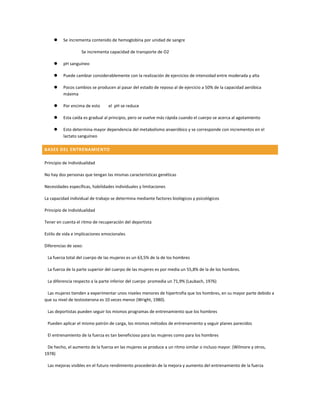     Se incrementa contenido de hemoglobina por unidad de sangre

                   Se incrementa capacidad de transporte de O2

         pH sanguíneo

         Puede cambiar considerablemente con la realización de ejercicios de intensidad entre moderada y alta

         Pocos cambios se producen al pasar del estado de reposo al de ejercicio a 50% de la capacidad aeróbica
          máxima

         Por encima de esto     el pH se reduce

         Esta caída es gradual al principio, pero se vuelve más rápida cuando el cuerpo se acerca al agotamiento

         Esto determina mayor dependencia del metabolismo anaeróbico y se corresponde con incrementos en el
          lactato sanguíneo

BASES DEL ENTRENAMIENTO

Principio de Individualidad

No hay dos personas que tengan las mismas características genéticas

Necesidades específicas, habilidades individuales y limitaciones

La capacidad individual de trabajo se determina mediante factores biológicos y psicológicos

Principio de Individualidad

Tener en cuenta el ritmo de recuperación del deportista

Estilo de vida e implicaciones emocionales

Diferencias de sexo:

 La fuerza total del cuerpo de las mujeres es un 63,5% de la de los hombres

 La fuerza de la parte superior del cuerpo de las mujeres es por media un 55,8% de la de los hombres.

 La diferencia respecto a la parte inferior del cuerpo promedia un 71,9% (Laubach, 1976)

 Las mujeres tienden a experimentar unos niveles menores de hipertrofia que los hombres, en su mayor parte debido a
que su nivel de testosterona es 10 veces menor (Wright, 1980).

 Las deportistas pueden seguir los mismos programas de entrenamiento que los hombres

 Pueden aplicar el mismo patrón de carga, los mismos métodos de entrenamiento y seguir planes parecidos

 El entrenamiento de la fuerza es tan beneficioso para las mujeres como para los hombres

 De hecho, el aumento de la fuerza en las mujeres se produce a un ritmo similar o incluso mayor. (Wilmore y otros,
1978)

 Las mejoras visibles en el futuro rendimiento procederán de la mejora y aumento del entrenamiento de la fuerza
 