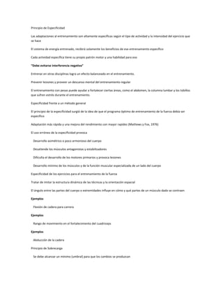 Principio de Especificidad

Las adaptaciones al entrenamiento son altamente específicas según el tipo de actividad y la intensidad del ejercicio que
se hace

El sistema de energía entrenado, recibirá solamente los beneficios de ese entrenamiento específico

Cada actividad específica tiene su propio patrón motor y una habilidad para eso

“Debe evitarse interferencia negativa”

Entrenar en otras disciplinas logra un efecto balanceado en el entrenamiento.

Prevenir lesiones y proveer un descanso mental del entrenamiento regular

El entrenamiento con pesas puede ayudar a fortalecer ciertas áreas, como el abdomen, la columna lumbar y los tobillos
que sufren estrés durante el entrenamiento.

Especificidad frente a un método general

El principio de la especificidad surgió de la idea de que el programa óptimo de entrenamiento de la fuerza debía ser
específico

Adaptación más rápida y una mejora del rendimiento con mayor rapidez (Mathews y Fox, 1976)

El uso erróneo de la especificidad provoca

 Desarrollo asimétrico o poco armonioso del cuerpo

 Desatiende los músculos antagonistas y estabilizadores

 Dificulta el desarrollo de los motores primarios y provoca lesiones

 Desarrollo mínimo de los músculos y de la función muscular especializada de un lado del cuerpo

Especificidad de los ejercicios para el entrenamiento de la fuerza

Tratar de imitar la estructura dinámica de las técnicas y la orientación espacial

El ángulo entre las partes del cuerpo o extremidades influye en cómo y qué partes de un músculo dado se contraen

Ejemplos

 Flexión de cadera para carrera

Ejemplos

 Rango de movimiento en el fortalecimiento del cuadriceps

Ejemplos

 Abducción de la cadera

Principio de Sobrecarga

 Se debe alcanzar un mínimo (umbral) para que los cambios se produzcan
 