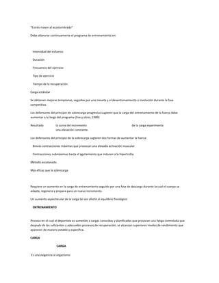 “Estrés mayor al acostumbrado”

Debe alterarse continuamente el programa de entrenamiento en:




 Intensidad del esfuerzo

 Duración

 Frecuencia del ejercicio

 Tipo de ejercicio

 Tiempo de la recuperación.

Carga estándar

Se obtienen mejoras tempranas, seguidas por una meseta y el desentrenamiento o involución durante la fase
competitiva.

Los defensores del principio de sobrecarga progresiva sugieren que la carga del entrenamiento de la fuerza debe
aumentar a lo largo del programa (Fox y otros, 1989)

Resultado            la curva del incremento                                   de la carga experimenta
                     una elevación constante.

Los defensores del principio de la sobrecarga sugieren dos formas de aumentar la fuerza:

 Breves contracciones máximas que provocan una elevada activación muscular

 Contracciones submáximas hasta el agotamiento que inducen a la hipertrofia.

Método escalonado

Más eficaz que la sobrecarga




Requiere un aumento en la carga de entrenamiento seguido por una fase de descarga durante la cual el cuerpo se
adapta, regenera y prepara para un nuevo incremento.

Un aumento espectacular de la carga tal vez afecte al equilibrio fisiológico

 ENTRENAMIENTO



Proceso en el cual el deportista es sometido a cargas conocidas y planificadas que provocan una fatiga controlada que
después de los suficientes y adecuados procesos de recuperación, se alcanzan superiores niveles de rendimiento que
aparecen de manera estable y específica.

CARGA

                     CARGA

Es una exigencia al organismo
 