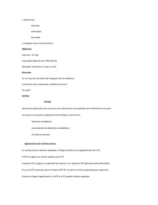 1. Determine:

           Volumen

           Intensidad

           Densidad

2. Explique cómo incrementarlas.

PRÁCTICA

Volumen 45 reps

Intensidad Depende de 1 RM (20 lbs)

Densidad Constante 15 reps x 2 min

Discusión

En un caso de una lesión del manguito de los rotadores:

Cuál factor sería importante modificar primero?

Por qué?

FATIGA

                        FATIGA

Sensaciones generales de cansancio y las reducciones acompañadas del rendimiento muscular.

Las causas y los puntos subyacentes de la fatiga se centran en:

           -Sistemas energéticos

           -Acumulación de deshechos metabólicos

           -El sistema nervioso


  Agotamiento de la fosfocreatina

En contracciones máximas repetidas, la fatiga coincide con el agotamiento de la PC.

El ATP se agota con menos rapidez que la PC

Cuando la PC se agota, la capacidad de reponer con rapidez el ATP gastado queda dificultada.

El uso de ATP continúa, pero el sistema ATP-PC no tiene la misma capacidad para reponerlo.

Cuando se llega al agotamiento, el ATP y la PC pueden haberse agotado.
 