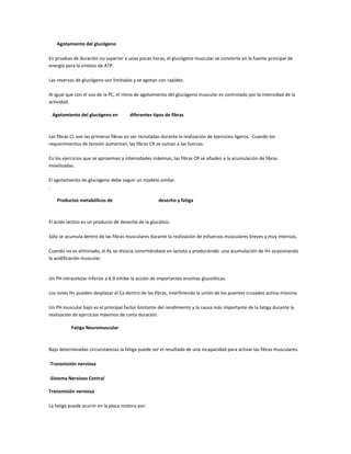 Agotamiento del glucógeno

En pruebas de duración no superior a unas pocas horas, el glucógeno muscular se convierte en la fuente principal de
energía para la síntesis de ATP.

Las reservas de glucógeno son limitadas y se agotan con rapidez.

Al igual que con el uso de la PC, el ritmo de agotamiento del glucógeno muscular es controlado por la intensidad de la
actividad.

 Agotamiento del glucógeno en           diferentes tipos de fibras



Las fibras CL son las primeras fibras en ser reclutadas durante la realización de ejercicios ligeros. Cuando los
requerimientos de tensión aumentan, las fibras CR se suman a las fuerzas.

En los ejercicios que se aproximan a intensidades máximas, las fibras CR se añaden a la acumulación de fibras
movilizadas.

El agotamiento de glucógeno debe seguir un modelo similar.
.

    Productos metabólicos de                          desecho y fatiga



El ácido láctico es un producto de desecho de la glucólisis.

Sólo se acumula dentro de las fibras musculares durante la realización de esfuerzos musculares breves y muy intensos.

Cuando no es eliminado, el AL se disocia convirtiéndose en lactato y produciendo una acumulación de H+ ocasionando
la acidificación muscular.


Un PH intracelular inferior a 6.9 inhibe la acción de importantes enzimas glucolíticas.

Los iones H+ pueden desplazar el Ca dentro de las fibras, interfiriendo la unión de los puentes cruzados actina-miosina.

Un PH muscular bajo es el principal factor limitante del rendimiento y la causa más importante de la fatiga durante la
realización de ejercicios máximos de corta duración.

           Fatiga Neuromuscular



Bajo determinadas circunstancias la fatiga puede ser el resultado de una incapacidad para activar las fibras musculares.

-Transmisión nerviosa

-Sistema Nervioso Central

Transmisión nerviosa

La fatiga puede ocurrir en la placa motora por:
 