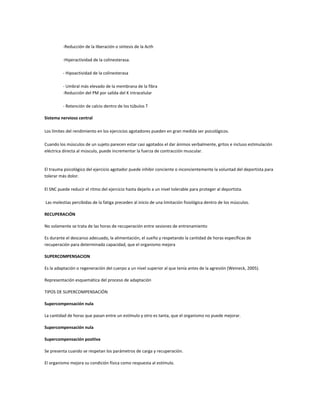 -Reducción de la liberación o síntesis de la Acth

          -Hiperactividad de la colinesterasa.

          - Hipoactividad de la colinesterasa

          - Umbral más elevado de la membrana de la fibra
          -Reducción del PM por salida del K intracelular

          - Retención de calcio dentro de los túbulos T

Sistema nervioso central

Los límites del rendimiento en los ejercicios agotadores pueden en gran medida ser psicológicos.

Cuando los músculos de un sujeto parecen estar casi agotados el dar ánimos verbalmente, gritos e incluso estimulación
eléctrica directa al músculo, puede incrementar la fuerza de contracción muscular.


El trauma psicológico del ejercicio agotador puede inhibir conciente o inconcientemente la voluntad del deportista para
tolerar más dolor.

El SNC puede reducir el ritmo del ejercicio hasta dejarlo a un nivel tolerable para proteger al deportista.

Las molestias percibidas de la fatiga preceden al inicio de una limitación fisiológica dentro de los músculos.

RECUPERACIÓN

No solamente se trata de las horas de recuperación entre sesiones de entrenamiento

Es durante el descanso adecuado, la alimentación, el sueño y respetando la cantidad de horas específicas de
recuperación para determinada capacidad, que el organismo mejora

SUPERCOMPENSACION

Es la adaptación o regeneración del cuerpo a un nivel superior al que tenía antes de la agresión (Weineck, 2005).

Representación esquemática del proceso de adaptación

TIPOS DE SUPERCOMPENSACIÓN

Supercompensación nula

La cantidad de horas que pasan entre un estímulo y otro es tanta, que el organismo no puede mejorar.

Supercompensación nula

Supercompensación positiva

Se presenta cuando se respetan los parámetros de carga y recuperación.

El organismo mejora su condición física como respuesta al estímulo.
 