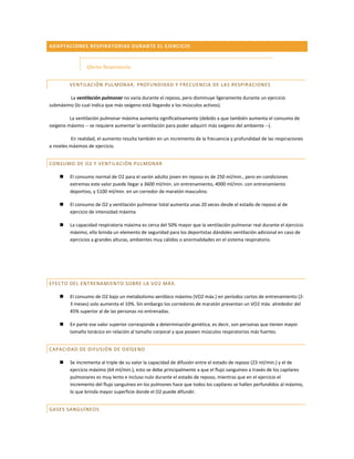 ADAPTACIONES RESPIRA TORIAS DURANTE EL EJ ERCICIO



                 Efectos Respiratorios


         VENTILACIÓN PULMONAR , PROFUNDIDAD Y FREC UENCIA DE LAS RESPIR ACIONES

        La ventilación pulmonar no varía durante el reposo, pero disminuye ligeramente durante un ejercicio
submáximo (lo cual indica que más oxígeno está llegando a los músculos activos).

         La ventilación pulmonar máxima aumenta significativamente (debido a que también aumenta el consumo de
oxígeno máximo -- se requiere aumentar la ventilación para poder adquirir más oxígeno del ambiente --).

           En realidad, el aumento resulta también en un incremento de la frecuencia y profundidad de las respiraciones
a niveles máximos de ejercicio.


CONSUMO DE O2 Y VENT ILACIÓN PULMONAR

        El consumo normal de O2 para el varón adulto joven en reposo es de 250 ml/min., pero en condiciones
         extremas este valor puede llegar a 3600 ml/min. sin entrenamiento, 4000 ml/min. con entrenamiento
         deportivo, y 5100 ml/min. en un corredor de maratón masculino.

        El consumo de O2 y ventilación pulmonar total aumenta unas 20 veces desde el estado de reposo al de
         ejercicio de intensidad máxima

        La capacidad respiratoria máxima es cerca del 50% mayor que la ventilación pulmonar real durante el ejercicio
         máximo, ello brinda un elemento de seguridad para los deportistas dándoles ventilación adicional en caso de
         ejercicios a grandes alturas, ambientes muy cálidos o anormalidades en el sistema respiratorio.




EFECTO DEL ENTRENAMI ENTO SOBRE LA VO2 MÁ X.

        El consumo de O2 bajo un metabolismo aeróbico máximo (VO2 máx.) en períodos cortos de entrenamiento (2-
         3 meses) solo aumenta el 10%. Sin embargo los corredores de maratón presentan un VO2 máx. alrededor del
         45% superior al de las personas no entrenadas.

        En parte ese valor superior corresponde a determinación genética, es decir, son personas que tienen mayor
         tamaño torácico en relación al tamaño corporal y que poseen músculos respiratorios más fuertes.


CAPACIDAD DE DIFUSIÓ N DE OXÍGENO

        Se incrementa al triple de su valor la capacidad de difusión entre el estado de reposo (23 ml/min.) y el de
         ejercicio máximo (64 ml/min.), esto se debe principalmente a que el flujo sanguíneo a través de los capilares
         pulmonares es muy lento e incluso nulo durante el estado de reposo, mientras que en el ejercicio el
         incremento del flujo sanguíneo en los pulmones hace que todos los capilares se hallen perfundidos al máximo,
         lo que brinda mayor superficie donde el O2 puede difundir.


GASES SANGUÍNEOS
 