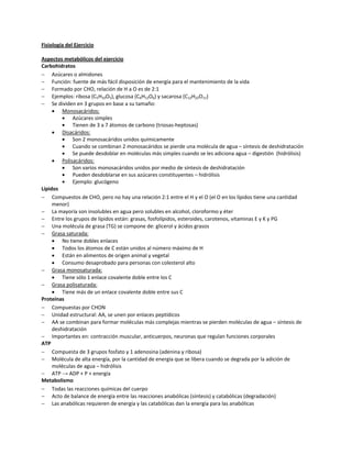 Fisiología del Ejercicio

Aspectos metabólicos del ejercicio
Carbohidratos
 Azúcares o almidones
 Función: fuente de más fácil disposición de energía para el mantenimiento de la vida
 Formado por CHO, relación de H a O es de 2:1
 Ejemplos: ribosa (C5H10O5), glucosa (C6H12O6) y sacarosa (C12H22O11)
 Se dividen en 3 grupos en base a su tamaño:
      Monosacáridos:
            Azúcares simples
            Tienen de 3 a 7 átomos de carbono (triosas-heptosas)
      Disacáridos:
            Son 2 monosacáridos unidos químicamente
            Cuando se combinan 2 monosacáridos se pierde una molécula de agua – síntesis de deshidratación
            Se puede desdoblar en moléculas más simples cuando se les adiciona agua – digestión (hidrólisis)
      Polisacáridos:
            Son varios monosacáridos unidos por medio de síntesis de deshidratación
            Pueden desdoblarse en sus azúcares constituyentes – hidrólisis
            Ejemplo: glucógeno
Lípidos
 Compuestos de CHO, pero no hay una relación 2:1 entre el H y el O (el O en los lípidos tiene una cantidad
     menor)
 La mayoría son insolubles en agua pero solubles en alcohol, cloroformo y éter
 Entre los grupos de lípidos están: grasas, fosfolípidos, esteroides, carotenos, vitaminas E y K y PG
 Una molécula de grasa (TG) se compone de: glicerol y ácidos grasos
 Grasa saturada:
      No tiene dobles enlaces
      Todos los átomos de C están unidos al número máximo de H
      Están en alimentos de origen animal y vegetal
      Consumo desaprobado para personas con colesterol alto
 Grasa monosaturada:
      Tiene sólo 1 enlace covalente doble entre los C
 Grasa polisaturada:
      Tiene más de un enlace covalente doble entre sus C
Proteínas
 Compuestas por CHON
 Unidad estructural: AA, se unen por enlaces peptídicos
 AA se combinan para formar moléculas más complejas mientras se pierden moléculas de agua – síntesis de
     deshidratación
 Importantes en: contracción muscular, anticuerpos, neuronas que regulan funciones corporales
ATP
 Compuesta de 3 grupos fosfato y 1 adenosina (adenina y ribosa)
 Molécula de alta energía, por la cantidad de energía que se libera cuando se degrada por la adición de
     moléculas de agua – hidrólisis
 ATP → ADP + P + energía
Metabolismo
 Todas las reacciones químicas del cuerpo
 Acto de balance de energía entre las reacciones anabólicas (síntesis) y catabólicas (degradación)
 Las anabólicas requieren de energía y las catabólicas dan la energía para las anabólicas
 
