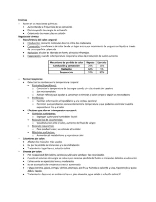 Enzimas
 Aceleran las reacciones químicas:
     Aumentando la frecuencia de las colisiones
     Disminuyendo la energía de activación
     Orientando las moléculas en colisión
Regulación térmica
 Transferencia del calor corporal:
     Conducción: contacto molecular directo entre dos materiales
     Convección: transferencia de calor desde un lugar a otro por movimiento de un gas o un líquido a través
        de una superficie calentada
     Radiación: el calor es liberado en forma de rayos infrarrojos
     Evaporación: cuando la temperatura corporal se eleva la producción de sudor aumenta

                             Mecanismo de pérdida de calor      Reposo    Ejercicio
                               Conducción y convección           20%        15%
                                      Radiación                  60%         5%
                                     Evaporación                 20%        80%

   Termorreceptores:
     Detectan los cambios en la temperatura corporal
           Centrales (hipotálamo):
            o Controlan la temperatura de la sangre cuando circula a través del cerebro
            o Son muy sensibles
            o Activan reflejos que ayudan a conservar o eliminar al calor corporal según las necesidades
           Periféricos:
            o Facilitan información al hipotálamo y a la corteza cerebral
            o Permiten que percibamos conscientemente la temperatura y que podamos controlar nuestra
                  exposición al frío y al calor
     Efectores que alteran la temperatura corporal:
           Glándulas sudoríparas:
            o Segregan sudor para humedecer la piel
           Músculo liso de las arteriolas:
            o Vasodilatación ante el calor, aumento del flujo de sangre
           Músculo esquelético:
            o Para producir calor, se estimula el temblor
           Glándulas endocrinas:
            o Aumentan el metabolismo y se produce calor
   Calambres por calor:
     Afectan los músculos más usados
     Da por la pérdida de minerales y la deshidratación
     Tratamiento: lugar fresco, solución salina
   Síncope por calor:
     Por incapacidad del sistema cardiovascular para satisfacer las necesidades
     Cuando el volumen de sangre se reduce por excesiva pérdida de fluidos o minerales debidos a sudoración
     Es frecuente en ejercicios leves y moderados
     No se acompaña de temperatura rectal aumentada
     Fatiga extrema, jadeo, vértigo, vómito, desmayo, piel fría y húmeda o caliente y seca, hipotensión y pulso
        débil y rápido
     Tratamiento: descanso en ambiente fresco, pies elevados, agua salada o solución salina IV
 