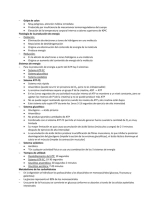     Golpe de calor:
      Muy peligroso, atención médica inmediata
      Producido por insuficiencia de mecanismos termorreguladores del cuerpo
      Elevación de la temperatura corporal interna a valores superiores de 40ºC
Fisiología de la producción de energía
 Oxidación:
      Eliminación de electrones o iones de hidrógeno en una molécula
      Reacciones de deshidrogenación
      Origina una disminución del contenido de energía de la molécula
      Produce energía
 Reducción:
      Es la adición de electrones o iones hidrógeno a una molécula
      Origina un aumento del contenido de energía de la molécula
Sistemas de energía
 Para la producción de energía a partir del ATP hay 3 sistemas:
      Sistema ATP-FC
      Sistema glucolítico
      Sistema oxidativo
 Sistema ATP-FC:
      Sistema más rápido
      Anaeróbico (puede ocurrir en presencia de O2, pero no es indispensable)
      La enzima creatinkinasa separa un grupo P de la creatina, ADP → ATP
      En los 1eros segundos de una actividad muscular intensa al ATP se mantiene a un nivel constante, pero se
          agotan las reservas de P (de la creatina) y no se puede producir más ATP
      No se puede seguir realizando ejercicio cuando los niveles de ATP y de creatina están bajos
      Este sistema solo suple ATP durante los 1eros 3-15 segundos de ejercicio de alta intensidad
 Sistema glucolítico:
      Glucógeno → ácido pirúvico
      Anaeróbico
      No produce grandes cantidades de ATP
      Combinado con el sistema ATP-FC permite al músculo generar fuerza cuando la cantidad de O2 es muy
          limitada
      Su mayor limitación es que causa acumulación de ácido láctico (músculos y sangre) de 2-3 minutos
          después de ejercicio de alta intensidad
      La acumulación de ácido láctico produce la acidificación de fibras musculares, lo que inhibe la posterior
          desintegración del glucógeno (impide la acción de las enzimas glucolíticas), el ácido láctico disminuye el
          calcio en el músculo (impide la contracción muscular)
 Sistema oxidativo:
      Aeróbico
      *En cualquier actividad física se usa una combinación de los 3 sistemas de energía
 Tiempos de utilidad:
      Desdoblamiento del ATP: 10 segundos
      Sistema ATP-FC: 10-30 segundos
      Glucólisis anaeróbica: 30 segundos-3 minutos
      Glucólisis aeróbica: 7-20 minutos
Metabolismo de los carbohidratos
 En la digestión se hidrolizan los polisacáridos y los disacáridos en monosacáridos (glucosa, fructuosa y
     galactosa)
 La glucosa representa el 80% de los monosacáridos
 Una parte de la fructuosa se convierte en glucosa conforme se absorbe a través de las células epiteliales
     intestinales
 