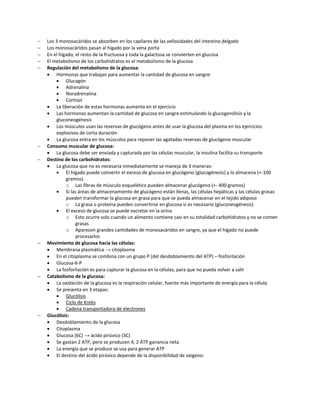    Los 3 monosacáridos se absorben en los capilares de las vellosidades del intestino delgado
   Los monosacáridos pasan al hígado por la vena porta
   En el hígado, el resto de la fructuosa y toda la galactosa se convierten en glucosa
   El metabolismo de los carbohidratos es el metabolismo de la glucosa
   Regulación del metabolismo de la glucosa:
     Hormonas que trabajan para aumentar la cantidad de glucosa en sangre:
            Glucagón
            Adrenalina
            Noradrenalina
            Cortisol
     La liberación de estas hormonas aumenta en el ejercicio
     Las hormonas aumentan la cantidad de glucosa en sangre estimulando la glucogenólisis y la
        gluconeogénesis
     Los músculos usan las reservas de glucógeno antes de usar la glucosa del plasma en los ejercicios
        explosivos de corta duración
     La glucosa entra en los músculos para reponer las agotadas reservas de glucógeno muscular
   Consumo muscular de glucosa:
     La glucosa debe ser enviada y capturada por las células muscular, la insulina facilita su transporte
   Destino de los carbohidratos:
     La glucosa que no es necesaria inmediatamente se maneja de 3 maneras:
            El hígado puede convertir el exceso de glucosa en glucógeno (glucogénesis) y lo almacena (+-100
             gramos)
             o Las fibras de músculo esquelético pueden almacenar glucógeno (+- 400 gramos)
            Si las áreas de almacenamiento de glucógeno están llenas, las células hepáticas y las células grasas
             pueden transformar la glucosa en grasa para que se pueda almacenar en el tejido adiposo
             o La grasa o proteína pueden convertirse en glucosa si es necesario (gluconeogénesis)
            El exceso de glucosa se puede excretar en la orina
             o Esto ocurre solo cuando un alimento contiene casi en su totalidad carbohidratos y no se comen
                  grasas
             o Aparecen grandes cantidades de monosacáridos en sangre, ya que el hígado no puede
                  procesarlos
   Movimiento de glucosa hacia las células:
     Membrana plasmática → citoplasma
     En el citoplasma se combina con un grupo P (del desdoblamiento del ATP) – fosforilación
     Glucosa-6-P
     La fosforilación es para capturar la glucosa en la células, para que no pueda volver a salir
   Catabolismo de la glucosa:
     La oxidación de la glucosa es la respiración celular, fuente más importante de energía para la célula
     Se presenta en 3 etapas:
            Glucólisis
            Ciclo de Krebs
            Cadena transportadora de electrones
   Glucólisis:
     Desdoblamiento de la glucosa
     Citoplasma
     Glucosa (6C) → ácido pirúvico (3C)
     Se gastan 2 ATP, pero se producen 4, 2 ATP ganancia neta
     La energía que se produce se usa para generar ATP
     El destino del ácido pirúvico depende de la disponibilidad de oxígeno:
 
