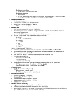     Condiciones anaeróbicas:
             o Ácido pirúvco → ácido láctico (+2 H)
            Condiciones aeróbicas:
             o Mitocondria
             o El ácido carbónico se oxida para formar dióxido de carbono y agua en el ciclo de Krebs y la
                  cadena transportadora de electrones (respiración aeróbica/celular)
   Formación de acetil CoA:
     Matriz de la mitocondria
     Ácido pirúvico → acetil (-1C) – descarboxilación
     Acetil + CoA → acetil CoA (NADH → NADH2)
     Acetil CoA entra al ciclo de Krebs
   Ciclo de Krebs:
     Ciclo del ácido cítrico o ciclo del ácido tricarboxílico
     Oxidaciones y reducciones transfieren energía potencial en forma de electrones hasta un número
         determinado de coenzimas
     Los derivados del ácido pirúvico se oxidan y las coenzimas se reducen
     Por cada 2 moléculas de acetil CoA que entran al ciclo de Krebs:
            Se liberan:
             o 4 CO2 – descarboxilación
            Se producen:
             o 6 NADH+
             o 6 H+
             o 2 FADH2
             o 2 GTP
   Cadena transportadora de electrones:
     Reacciones que transfieren la energía almacenada en las coenzimas al ADP para formar ATP
     Conforme los electrones pasan a través de la cadena, se presenta una liberación de energía de los
         electrones por la generación de ATP
     En la respiración aeróbica, el electrón terminal aceptor de la cadena es el O2
     Moléculas transportadoras:
            Flavoproteínas (vitamina B12)
            Citocromos (hierro)
            Ubiquinones (coenzima Q)
     La transferencia de electrones produce 34 ATP por cada molécula de glucosa que se oxida
            3 ATP por cada una de las 10 moléculas de NADH2 = 30 ATP
            2 ATP por cada una de las 2 moléculas de FADH2 = 4 ATP
   Productos finales:
     38 ATP (de una molécula de glucosa)
            4 ATP (glucólisis y ciclo de Krebs)
            34 ATP (cadena transportadora de electrones)
   Conceptos importantes:
     Glucogénesis: glucosa → glucógeno
     Glucogenólisis: glucógeno → glucosa
     Gluconeogénesis: grasa/proteína → glucosa
     Lipogénesis: glucosa/aminoácidos → lípidos
     Lipólisis: grasa  glucosa
   Consumo muscular de glucosa:
     La glucosa debe ser enviada y captada por las células musculares
     La insulina facilita el transporte de glucosa a las fibras musculares
     La cantidad de insulina en el ejercicio es menor porque las células que la captan son más sensibles, con
         igual cantidad de insulina se genera igual o más captación
 