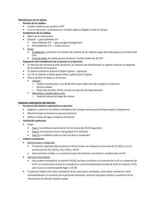 Metabolismo de los lípidos
 Destino de los lípidos:
    Pueden oxidarse para producir ATP
    Si no es necesaria, se almacena en el tejido adiposo (hígado y todo el cuerpo)
 Catabolismo de los lípidos:
    Matriz de la mitocondria
    Glicerol → gliceraldehído-3-P
           Gliceraldehído-3-P → glucosa (gluconeogénesis)
           Gliceraldehído-3-P → ácido pirúvico
    Pasos:
           β-oxidación: se eliminan los átomos de carbono de las caderas largas del ácido graso y se forma acetil
            CoA
           Ciclo de Krebs: los ácidos grasos producen muchas moléculas de ATP
 Regulación del metabolismo de las grasas en el ejercicio:
    En ejercicio de resistencia (más duración), las reservas de carbohidratos se agotan entonces se depende
       de la oxidación de las grasas
    El sistema endocrino acelera la lipólisis (grasa  glucosa)
    Los TG se reducen a ácidos grasos libres y glicerol por la lipasa
    Para la lipólisis, la lipasa se activa por:
           Cortisol:
            o Acelera movilización y uso de AG libres para obtención de energía en el ejercicio
            o Activa la lipasa
            o Nivel más elevado: 30-45 minutos en ejercicio de larga duración
        Adrenalina, noradrenalina y GH:
            o Posterior elevación luego de cortisol

Aspectos respiratorios del ejercicio
 Funciones del sistema respiratorio en ejercicio:
     Oxigenar y disminuir la acidosis metabólica de la sangre venosa que está hipercapnia e hipoxémica
     Mantener baja la resistencia vascular pulmonar
     Reducir el paso de agua al espacio intersticial
 Ventilación pulmonar:
     Fases:
           Fase I: la ventilación aumenta en forma brusca (de 30-50 segundos)
           Fase II: el aumento se hace más gradual (3-4 minutos)
           Fase III: se estabiliza (sólo en ejercicio leve o moderado)
 Umbral ventilatorio:
     Ejercicio leve o moderado:
           El volumen espirado (VE) aumenta en forma lineal, con respecto al consumo de O2 (VO2) y con la
            producción de CO2 (VCO2), VO2/ VCO2= 20-25
           Este aumento se debe a un aumento mayor del volumen corriente en comparación a la FR
     Ejercicio muy intenso:
           Hay acidosis metabólica, la relación VE/VO2 se hace curvilínea y el aumento de la VE es a expensas de
            la FR, al no alcanzarse la fase III se produce un aumento desproporcionado de la VE en relación al VO2
            por lo que so cociente puede llegar a 35-40
     El ejercicio implica una mejor ventilación de las zonas poco ventiladas, esta mayor ventilación viene
        acompañada por un aumento de la perfusión pulmonar, aumento del gasto cardíaco y aumento de los
        mecanismos de difusión alvéolo-capilar
 