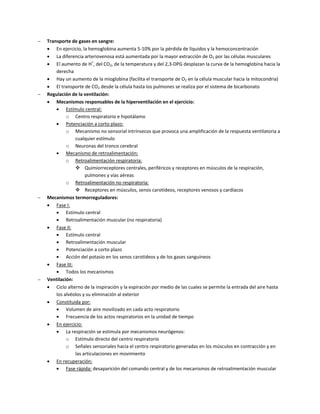    Transporte de gases en sangre:
     En ejercicio, la hemoglobina aumenta 5-10% por la pérdida de líquidos y la hemoconcentración
     La diferencia arteriovenosa está aumentada por la mayor extracción de O2 por las células musculares
     El aumento de H+, del CO2, de la temperatura y del 2,3-DPG desplazan la curva de la hemoglobina hacia la
        derecha
     Hay un aumento de la mioglobina (facilita el transporte de O2 en la célula muscular hacia la mitocondria)
     El transporte de CO2 desde la célula hasta los pulmones se realiza por el sistema de bicarbonato
   Regulación de la ventilación:
     Mecanismos responsables de la hiperventilación en el ejercicio:
            Estímulo central:
             o Centro respiratorio e hipotálamo
            Potenciación a corto plazo:
             o Mecanismo no sensorial intrínsecos que provoca una amplificación de la respuesta ventilatoria a
                  cualquier estímulo
             o Neuronas del tronco cerebral
            Mecanismo de retroalimentación:
             o Retroalimentación respiratoria:
                   Quimiorreceptores centrales, periféricos y receptores en músculos de la respiración,
                       pulmones y vías aéreas
             o Retroalimentación no respiratoria:
                   Receptores en músculos, senos carotídeos, receptores venosos y cardíacos
   Mecanismos termorreguladores:
     Fase I:
            Estímulo central
            Retroalimentación muscular (no respiratoria)
     Fase II:
            Estímulo central
            Retroalimentación muscular
            Potenciación a corto plazo
            Acción del potasio en los senos carotídeos y de los gases sanguíneos
     Fase III:
            Todos los mecanismos
   Ventilación:
     Ciclo alterno de la inspiración y la espiración por medio de las cuales se permite la entrada del aire hasta
        los alvéolos y su eliminación al exterior
     Constituida por:
            Volumen de aire movilizado en cada acto respiratorio
            Frecuencia de los actos respiratorios en la unidad de tiempo
     En ejercicio:
            La respiración se estimula por mecanismos neurógenos:
             o Estímulo directo del centro respiratorio
             o Señales sensoriales hacia el centro respiratorio generadas en los músculos en contracción y en
                  las articulaciones en movimiento
     En recuperación:
            Fase rápida: desaparición del comando central y de los mecanismos de retroalimentación muscular
 