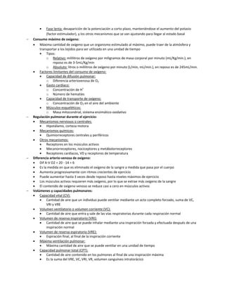    Fase lenta: desaparición de la potenciación a corto plazo, manteniéndose el aumento del potasio
            (factor estimulador), y los otros mecanismos que se van ajustando para llegar al estado basal
   Consumo máximo de oxígeno:
     Máxima cantidad de oxígeno que un organismo estimulado al máximo, puede traer de la atmósfera y
        transportar a los tejidos para ser utilizado en una unidad de tiempo
           Tipos:
            o Relativo: mililitros de oxígeno por miligramos de masa corporal por minuto (mL/Kg/min.), en
                 reposo es de 3-5mL/Kg/min
            o Absoluto: litros o mililitros de oxígeno por minuto (L/min, mL/min.), en reposo es de 245mL/min.
     Factores limitantes del consumo de oxígeno:
           Capacidad de difusión pulmonar:
            o Diferencia arteriovenosa de O2
           Gasto cardíaco:
            o Concentración de H+
            o Número de hematíes
           Capacidad de transporte de oxígeno:
            o Concentración de O2 en el aire del ambiente
           Músculos esqueléticos:
            o Masa mitocondrial, sistema enzimático-oxidativo
   Regulación pulmonar durante el ejercicio:
     Mecanismos nerviosos o centrales:
           Hipotálamo, corteza motora
     Mecanismos químicos:
           Quimiorreceptores centrales y periféricos
     Otros mecanismos:
           Receptores en los músculos activos
           Mecanorreceptores, nociceptores y metábolorreceptores
           Receptores cardíacos, VD y receptores de temperatura
   Diferencia arterio-venosa de oxígeno:
     Dif A-V O2 = 20 - 14 = 6
     Es la medida en que es eliminado el oxígeno de la sangre a medida que pasa por el cuerpo
     Aumenta progresivamente con ritmos crecientes de ejercicio
     Puede aumentar hasta 3 veces desde reposo hasta niveles máximos de ejercicio
     Los músculos activos requieren más oxígeno, por lo que se extrae más oxígeno de la sangre
     El contenido de oxígeno venoso se reduce casi a cero en músculos activos
   Volúmenes y capacidades pulmonares:
     Capacidad vital (CV):
           Cantidad de aire que un individuo puede ventilar mediante un acto completo forzado, suma de VC,
            VRI y VRE
     Volumen ventilatorio o volumen corriente (VC):
           Cantidad de aire que entra y sale de las vías respiratorias durante cada respiración normal
     Volumen de reserva inspiratorio (VRI):
           Cantidad de aire que se puede inhalar mediante una inspiración forzada y efectuada después de una
            inspiración normal
     Volumen de reserva espiratorio (VRE):
           Espiración final, al final de la inspiración corriente
     Máxima ventilación pulmonar:
           Máxima cantidad de aire que se puede ventilar en una unidad de tiempo
     Capacidad pulmonar total (CPT):
           Cantidad de aire contenido en los pulmones al final de una inspiración máxima
           Es la suma del VRE, VC, VRI, VR, volumen sanguíneo intratorácico
 