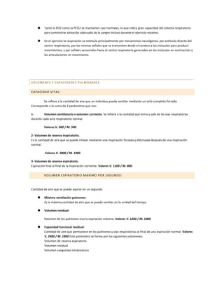     Tanto la PO2 como la PCO2 se mantienen casi normales, lo que indica gran capacidad del sistema respiratorio
          para suministrar aireación adecuada de la sangre incluso durante el ejercicio máximo.

         En el ejercicio la respiración se estimula principalmente por mecanismos neurógenos: por estímulo directo del
          centro respiratorio, por las mismas señales que se transmiten desde el cerebro a los músculos para producir
          movimientos, y por señales sensoriales hacia el centro respiratorio generadas en los músculos en contracción y
          las articulaciones en movimiento.




VOLÚMENES Y CAPACIDA DES PULMONARES

CAPACIDAD VITAL:

        Se refiere a la cantidad de aire que un individuo puede ventilar mediante un acto completo forzado.
Corresponde a la suma de 3 parámetros que son:

1-       Volumen ventilatorio o volumen corriente. Se refiere a la cantidad que entra y sale de las vías respiratorias
durante cada acto respiratorio normal.

          Valores V. 600 / M. 500.

2- Volumen de reserva inspiratorio.
Es la cantidad de aire que se puede inhalar mediante una inspiración forzada y efectuada después de una inspiración
normal.

          Valores V. 3000 / M. 1900.

3- Volumen de reserva espiratorio.
Espiración final al final de la inspiración corriente. Valores V. 1200 / M. 800.

          VOLUMEN ESPIRATORIO MÁXIMO POR SEGUNDO:



Cantidad de aire que se puede aspirar en un segundo.

         Máxima ventilación pulmonar:
          Es la máxima cantidad de aire que se puede ventilar en la unidad del tiempo.

         Volumen residual:

          Volumen de los pulmones tras la espiración máxima. Valores V. 1200 / M. 1000.

         Capacidad funcional residual:
          Cantidad de aire que permanece en los pulmones y vías respiratorias al final de una espiración normal. Valores
          V. 2400 / M. 1800 Este parámetro se forma por los siguientes volúmenes:
          Volumen de reserva espiratorio
          Volumen residual
          Volumen sanguíneo intratorácico
 