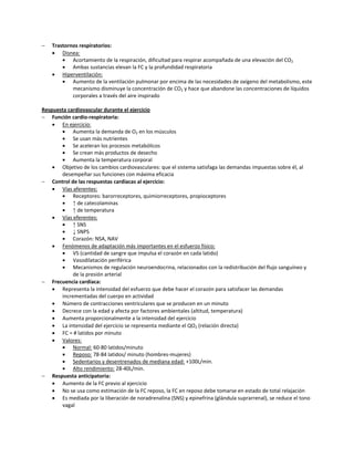    Trastornos respiratorios:
     Disnea:
           Acortamiento de la respiración, dificultad para respirar acompañada de una elevación del CO2
           Ambas sustancias elevan la FC y la profundidad respiratoria
     Hiperventilación:
           Aumento de la ventilación pulmonar por encima de las necesidades de oxígeno del metabolismo, este
            mecanismo disminuye la concentración de CO2 y hace que abandone las concentraciones de líquidos
            corporales a través del aire inspirado

Respuesta cardiovascular durante el ejercicio
 Función cardio-respiratoria:
     En ejercicio:
           Aumenta la demanda de O2 en los músculos
           Se usan más nutrientes
           Se aceleran los procesos metabólicos
           Se crean más productos de desecho
           Aumenta la temperatura corporal
     Objetivo de los cambios cardiovasculares: que el sistema satisfaga las demandas impuestas sobre él, al
       desempeñar sus funciones con máxima eficacia
 Control de las respuestas cardíacas al ejercicio:
     Vías aferentes:
           Receptores: barorreceptores, quimiorreceptores, propioceptores
           ↑ de catecolaminas
           ↑ de temperatura
     Vías eferentes:
           ↑ SNS
           ↓ SNPS
           Corazón: NSA, NAV
     Fenómenos de adaptación más importantes en el esfuerzo físico:
           VS (cantidad de sangre que impulsa el corazón en cada latido)
           Vasodilatación periférica
           Mecanismos de regulación neuroendocrina, relacionados con la redistribución del flujo sanguíneo y
            de la presión arterial
 Frecuencia cardíaca:
     Representa la intensidad del esfuerzo que debe hacer el corazón para satisfacer las demandas
       incrementadas del cuerpo en actividad
     Número de contracciones ventriculares que se producen en un minuto
     Decrece con la edad y afecta por factores ambientales (altitud, temperatura)
     Aumenta proporcionalmente a la intensidad del ejercicio
     La intensidad del ejercicio se representa mediante el QO2 (relación directa)
     FC = # latidos por minuto
     Valores:
           Normal: 60-80 latidos/minuto
           Reposo: 78-84 latidos/ minuto (hombres-mujeres)
           Sedentarios y desentrenados de mediana edad: +100L/min.
           Alto rendimiento: 28-40L/min.
 Respuesta anticipatoria:
     Aumento de la FC previo al ejercicio
     No se usa como estimación de la FC reposo, la FC en reposo debe tomarse en estado de total relajación
     Es mediada por la liberación de noradrenalina (SNS) y epinefrina (glándula suprarrenal), se reduce el tono
       vagal
 